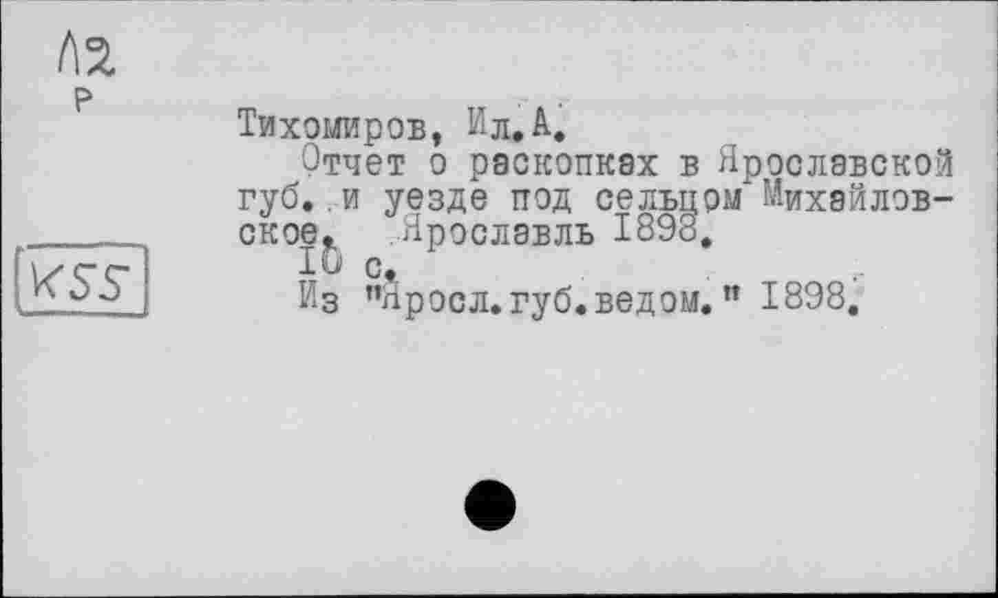 ﻿to
P
Тихомиров, Ил. А.
Отчет о раскопках в Ярославской губ..и уезде под сельцом Михайловское. Ярославль 1898.
10 с.
Из ”Яросл. губ. ведом. ” 1898.